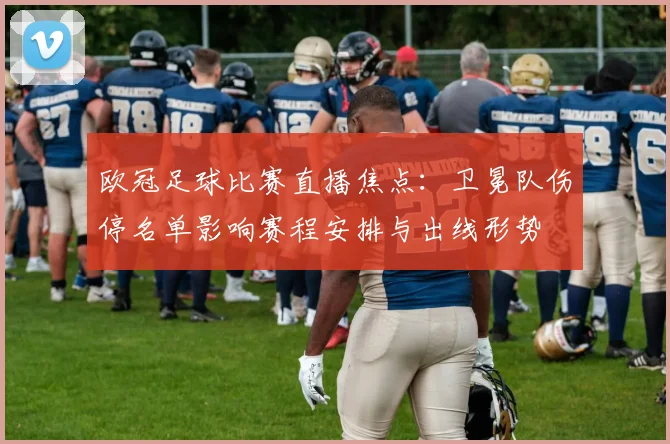 欧冠足球比赛直播焦点：卫冕队伤停名单影响赛程安排与出线形势