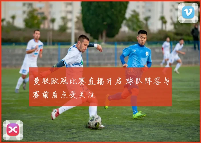 曼联欧冠比赛直播开启 球队阵容与赛前看点受关注