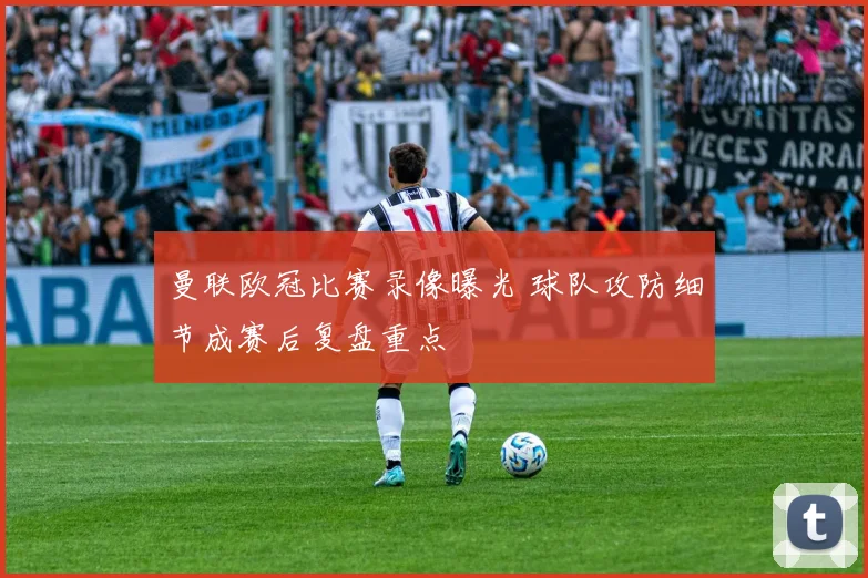 曼联欧冠比赛录像曝光 球队攻防细节成赛后复盘重点