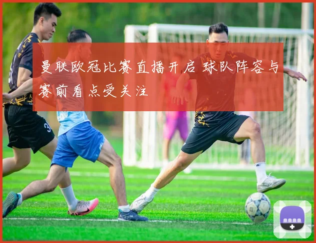 曼联欧冠比赛直播开启 球队阵容与赛前看点受关注