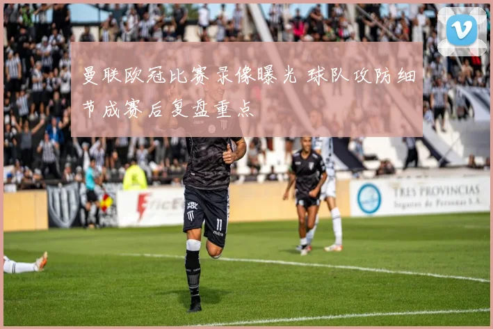 曼联欧冠比赛录像曝光 球队攻防细节成赛后复盘重点