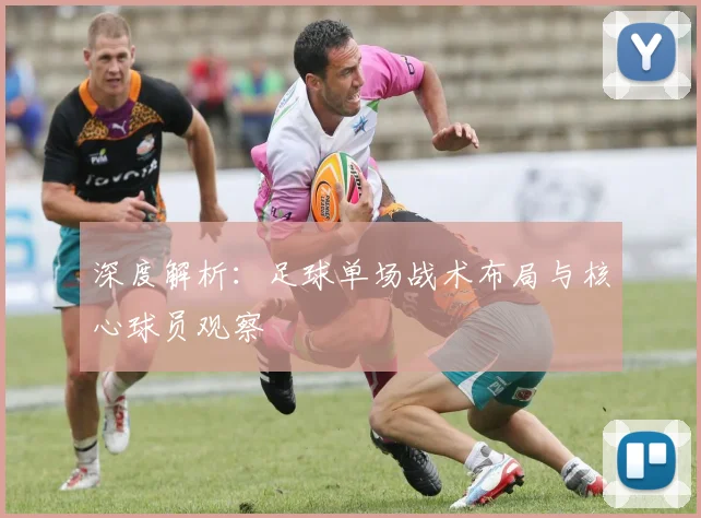 深度解析：足球单场战术布局与核心球员观察