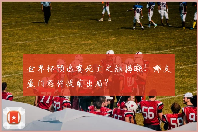 世界杯预选赛死亡之组揭晓！哪支豪门恐将提前出局？