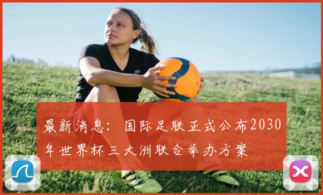 最新消息：国际足联正式公布2030年世界杯三大洲联合举办方案
