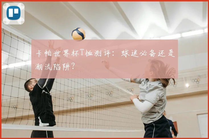 卡帕世界杯T恤测评:球迷必备还是潮流陷阱?