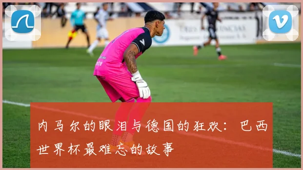 内马尔的眼泪与德国的狂欢：巴西世界杯最难忘的故事