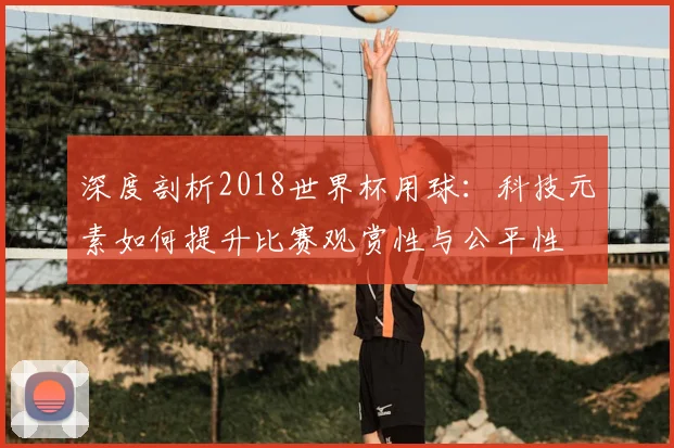 深度剖析2018世界杯用球：科技元素如何提升比赛观赏性与公平性