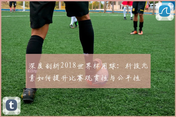 深度剖析2018世界杯用球:科技元素如何提升比赛观赏性与公平性