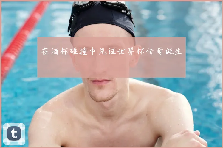 在酒杯碰撞中见证世界杯传奇诞生