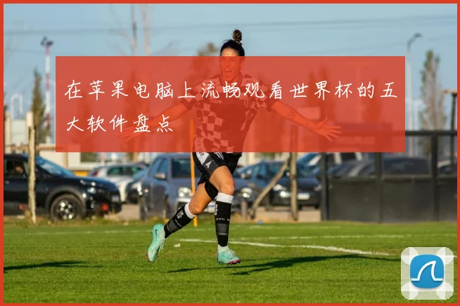 在苹果电脑上流畅观看世界杯的五大软件盘点