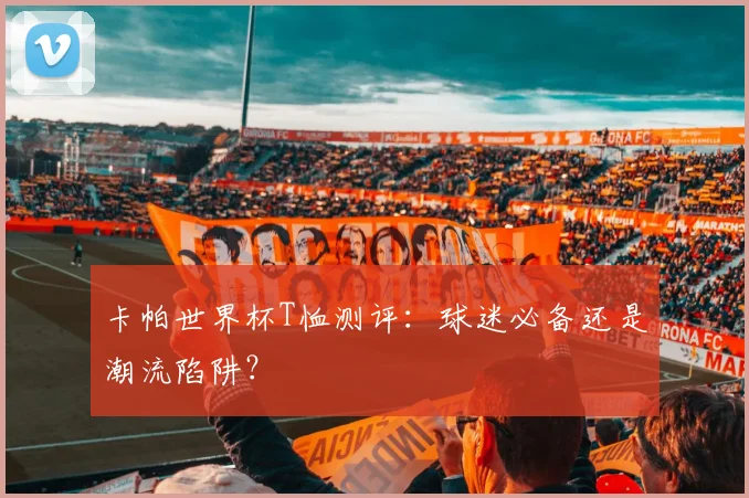 卡帕世界杯T恤测评：球迷必备还是潮流陷阱？