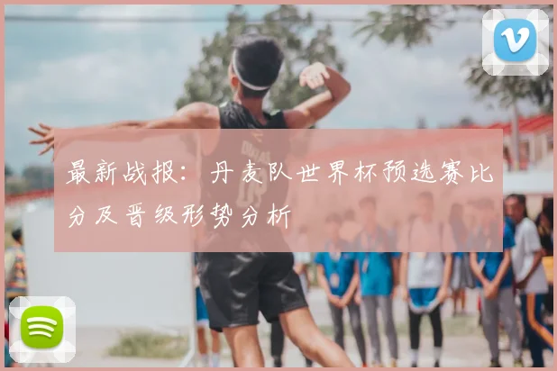 最新战报：丹麦队世界杯预选赛比分及晋级形势分析